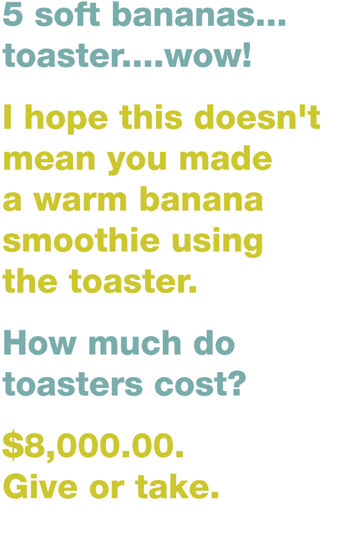 5 soft bananas... toaster....wow! /// I hope this doesn't mean you made a warm banana smoothie using the toaster. /// How much do toasters cost? /// $8,000.00. Give or take.