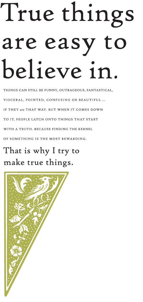 True things are easy to believe in. Things can still be funny, outrageous, fantastical, visceral, pointed, confusing or beautiful…if they ARE that way. But when it comes down to it, people latch onto things that start with a truth. Because finding the kernel of something is the most rewarding. That is why I try to make true things.