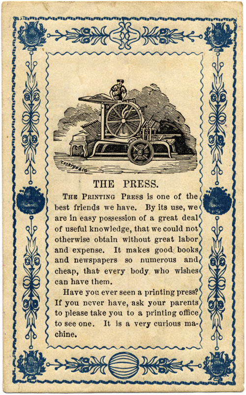 [image of a campbell newspaper letterpress machine] THE PRESS: The printing press is one of the best friends we have. By its use, we are in easy possession of a great deal of useful knowledge, that we could not otherwise obtain without great labor and expense. It makes good books and newspapers so numerous and cheap, that every body who wishes can have them. Have you ever seen a printing press? If you never have, ask your parents to please take you to a printing office to see one. It is a very curious machine.